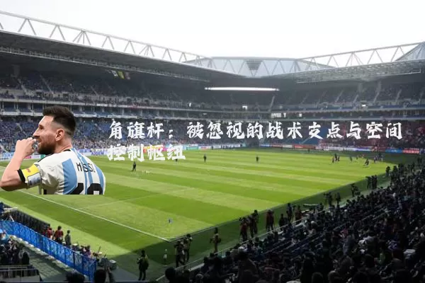 角旗杆:被忽视的战术支点与空间控制枢纽